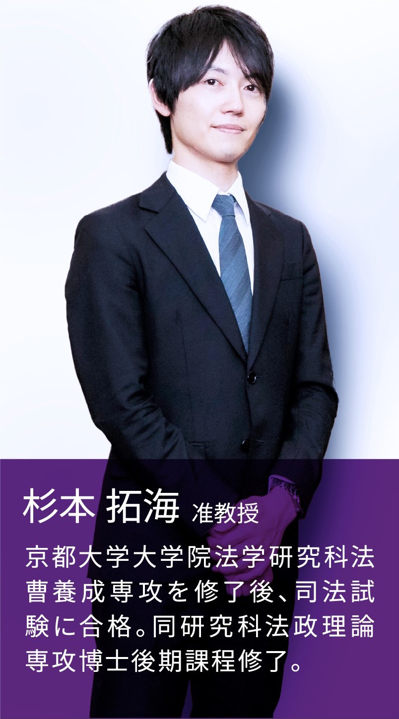 杉本 拓海 准教授 京都大学大学院法学研究科法曹養成専攻を修了後、司法試験に合格。同研究科法政理論専攻博士後期課程修了。