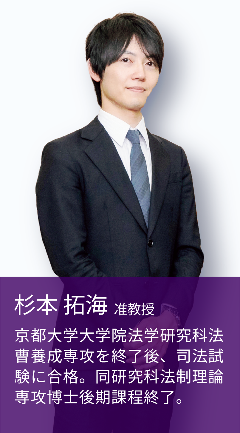 杉本 拓海 准教授 京都大学大学院法学研究科法曹養成専攻を修了後、司法試験に合格。同研究科法政理論専攻博士後期課程修了。