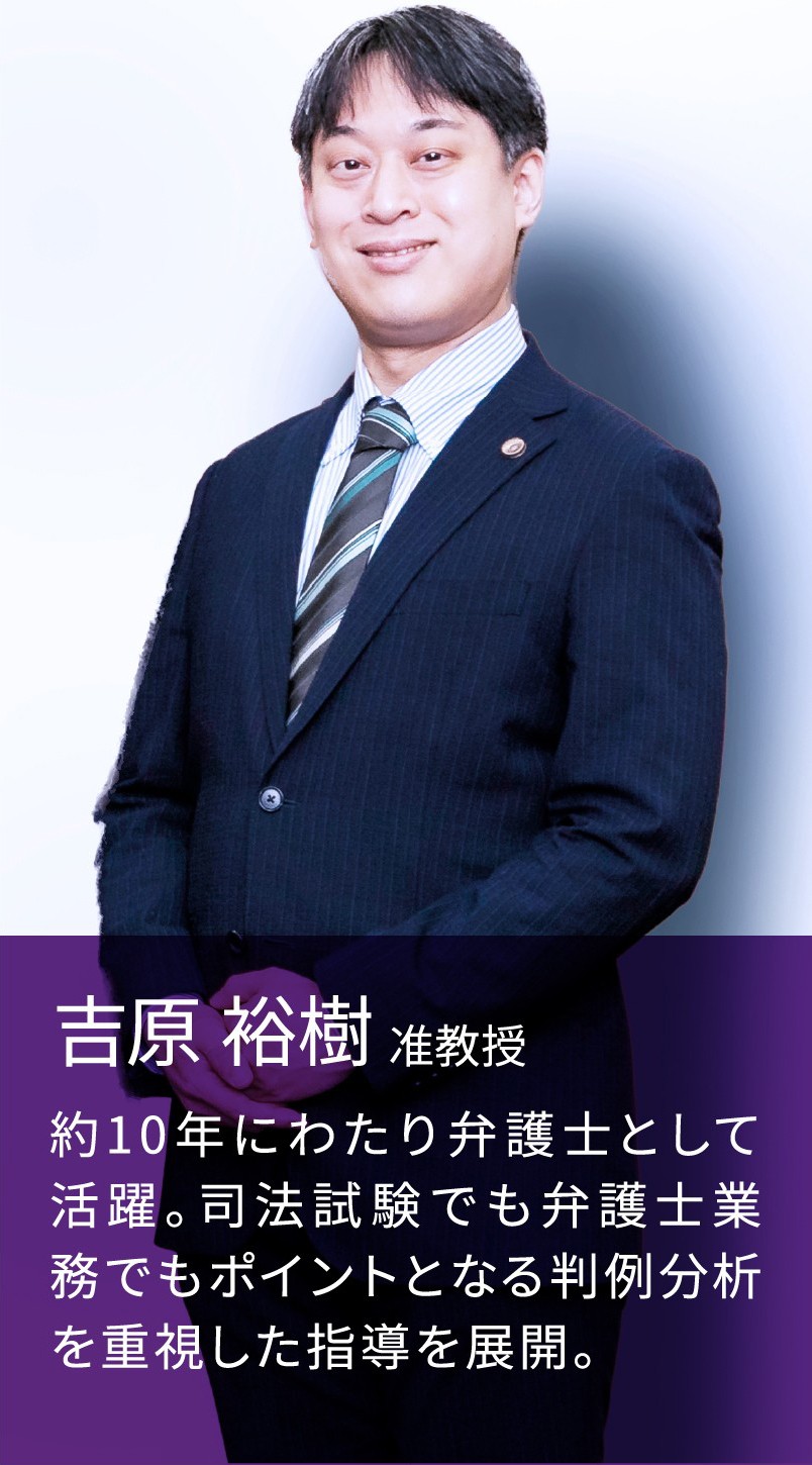 吉原 裕樹 准教授 約10年にわたり弁護士として活躍。司法試験でも弁護士業務でもポイントとなる判例分析を重視した指導を展開。